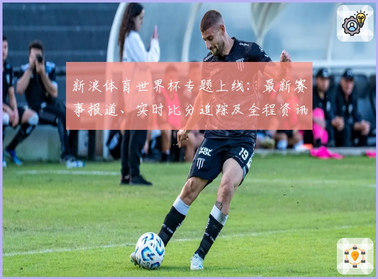 新浪体育世界杯专题上线：最新赛事报道、实时比分追踪及全程资讯指南