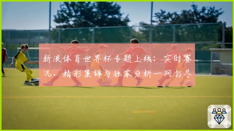 新浪体育世界杯专题上线：实时赛况、精彩集锦与独家分析一网打尽