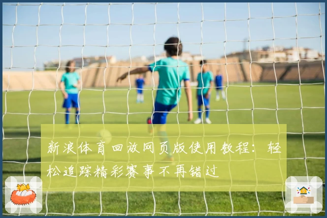 新浪体育回放网页版使用教程：轻松追踪精彩赛事不再错过