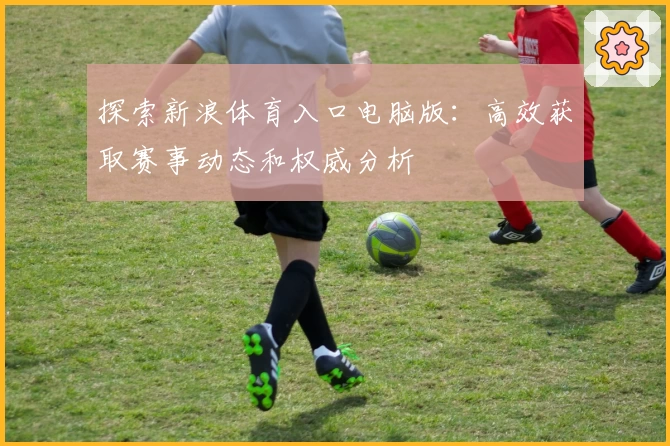 探索新浪体育入口电脑版：高效获取赛事动态和权威分析