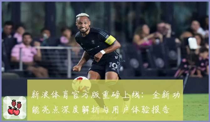新浪体育官方版重磅上线：全新功能亮点深度解析与用户体验报告