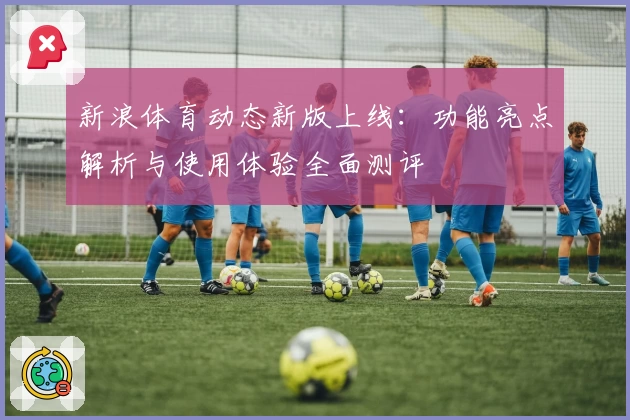 新浪体育动态新版上线：功能亮点解析与使用体验全面测评
