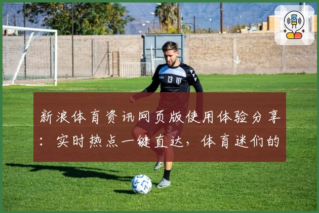 新浪体育资讯网页版使用体验分享：实时热点一键直达，体育迷们的必备平台