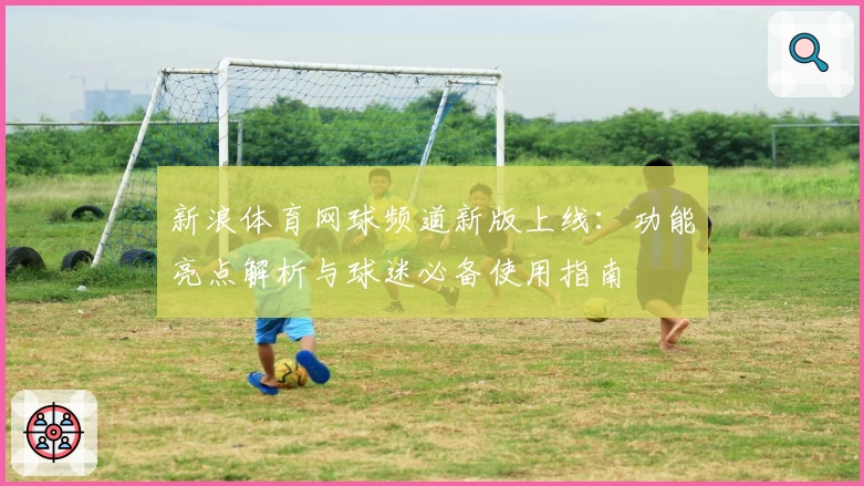 新浪体育网球频道新版上线:功能亮点解析与球迷必备使用指南