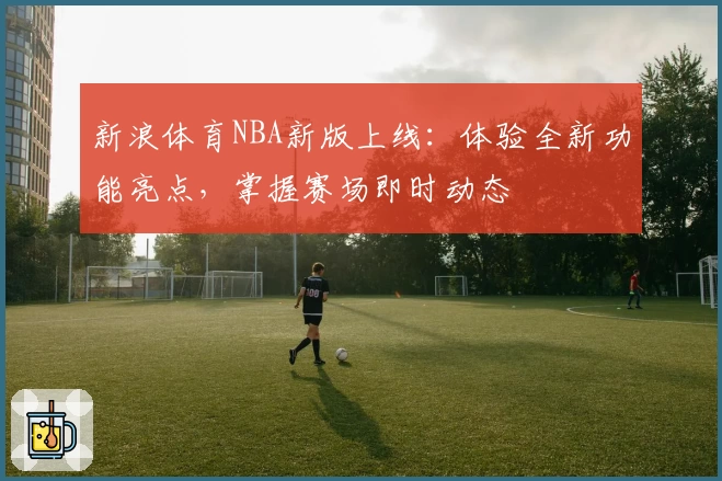 新浪体育NBA新版上线：体验全新功能亮点，掌握赛场即时动态