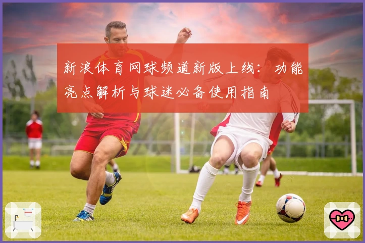 新浪体育网球频道新版上线:功能亮点解析与球迷必备使用指南