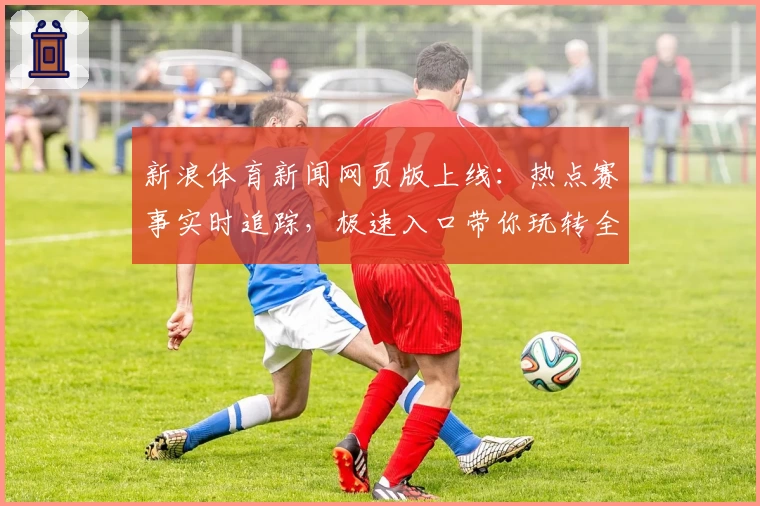 新浪体育新闻网页版上线：热点赛事实时追踪，极速入口带你玩转全新阅读体验