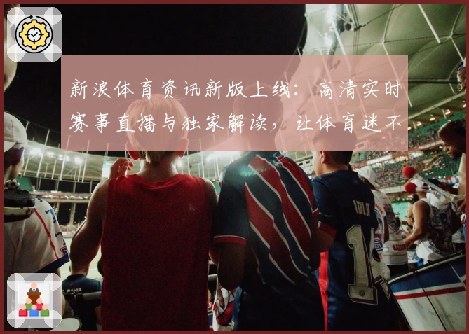 新浪体育资讯新版上线：高清实时赛事直播与独家解读，让体育迷不再错过精彩瞬间