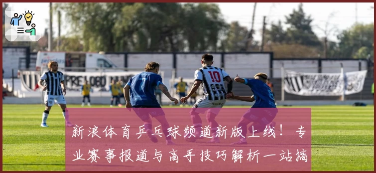 新浪体育乒乓球频道新版上线！专业赛事报道与高手技巧解析一站搞定