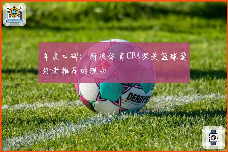 年度口碑：新浪体育CBA深受篮球爱好者推荐的理由