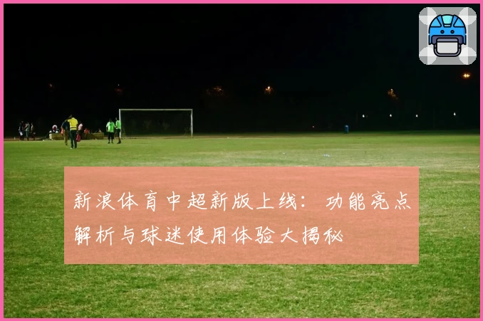 新浪体育中超新版上线:功能亮点解析与球迷使用体验大揭秘