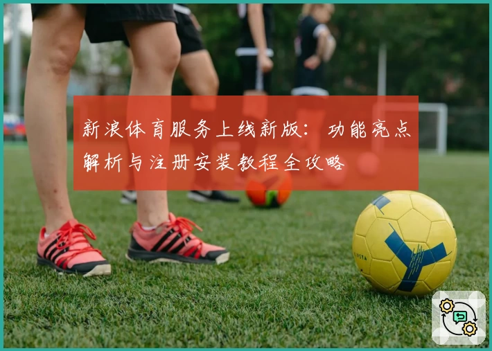 新浪体育服务上线新版：功能亮点解析与注册安装教程全攻略
