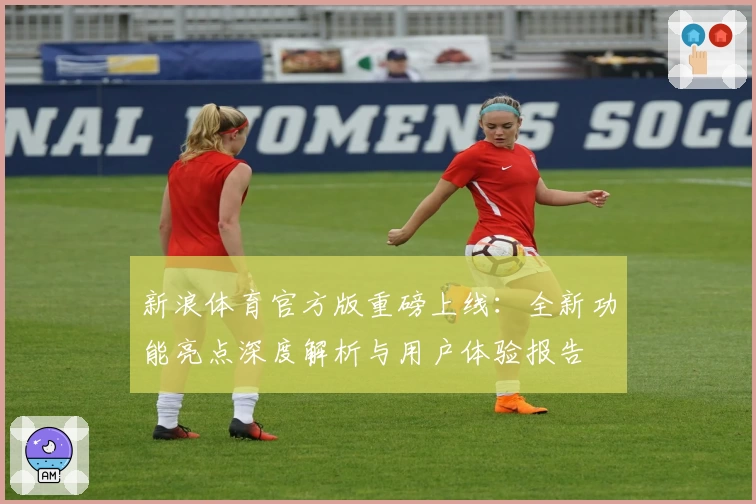 新浪体育官方版重磅上线：全新功能亮点深度解析与用户体验报告