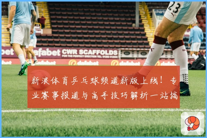 新浪体育乒乓球频道新版上线！专业赛事报道与高手技巧解析一站搞定