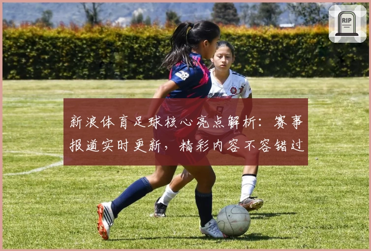 新浪体育足球核心亮点解析：赛事报道实时更新，精彩内容不容错过