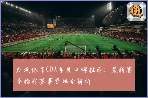 新浪体育CBA年度口碑推荐:最新赛季精彩赛事资讯全解析