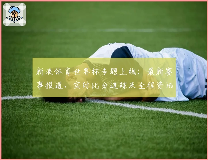 新浪体育世界杯专题上线：最新赛事报道、实时比分追踪及全程资讯指南