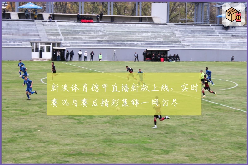 新浪体育德甲直播新版上线，实时赛况与赛后精彩集锦一网打尽